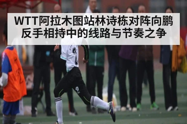 WTT阿拉木图站林诗栋对阵向鹏反手相持中的线路与节奏之争